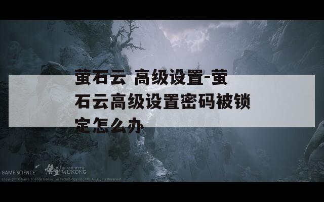 萤石云 高级设置-萤石云高级设置密码被锁定怎么办