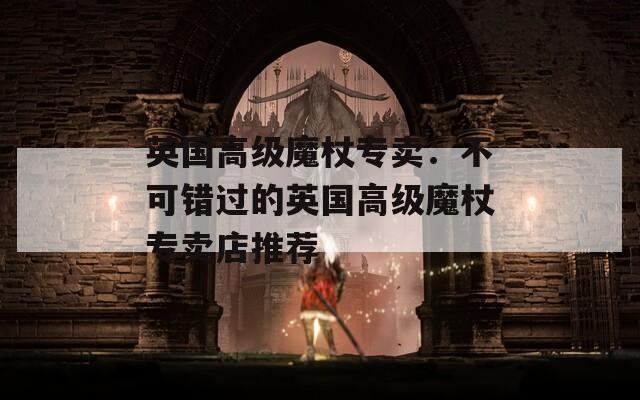 英国高级魔杖专卖：不可错过的英国高级魔杖专卖店推荐
