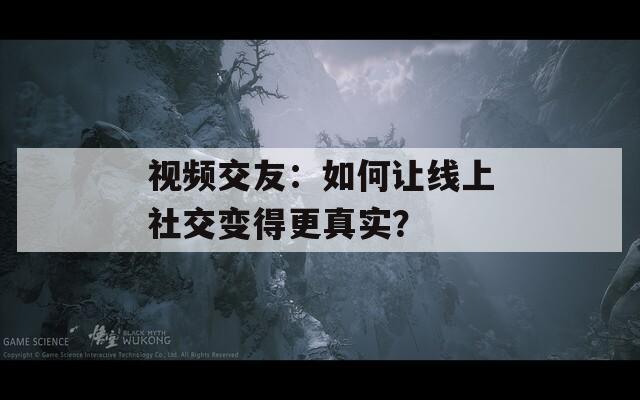 视频交友：如何让线上社交变得更真实？