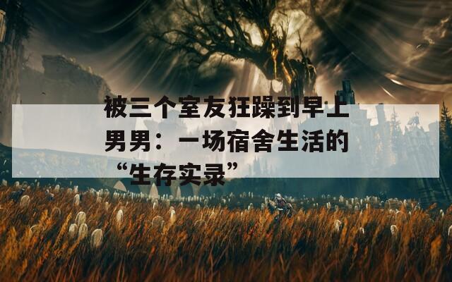 被三个室友狂躁到早上男男：一场宿舍生活的“生存实录”