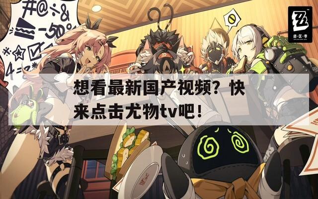 想看最新国产视频？快来点击尤物tv吧！
