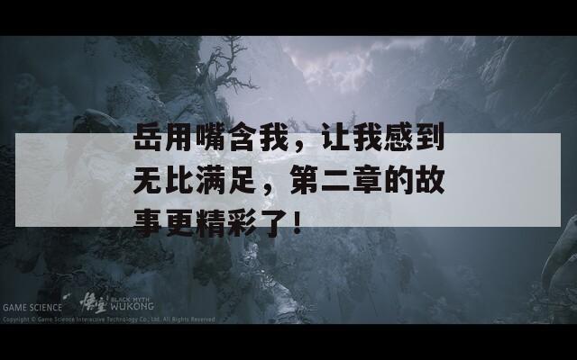 岳用嘴含我，让我感到无比满足，第二章的故事更精彩了！