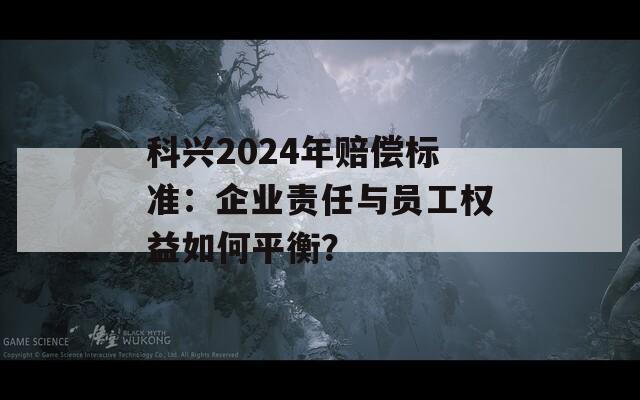 科兴2024年赔偿标准：企业责任与员工权益如何平衡？
