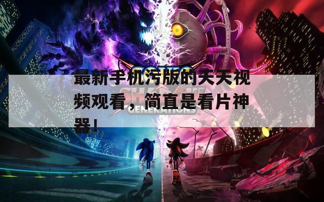 最新手机污版的天天视频观看，简直是看片神器！