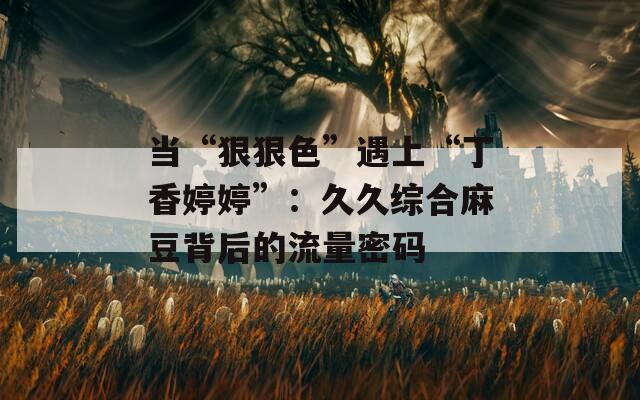 当“狠狠色”遇上“丁香婷婷”：久久综合麻豆背后的流量密码