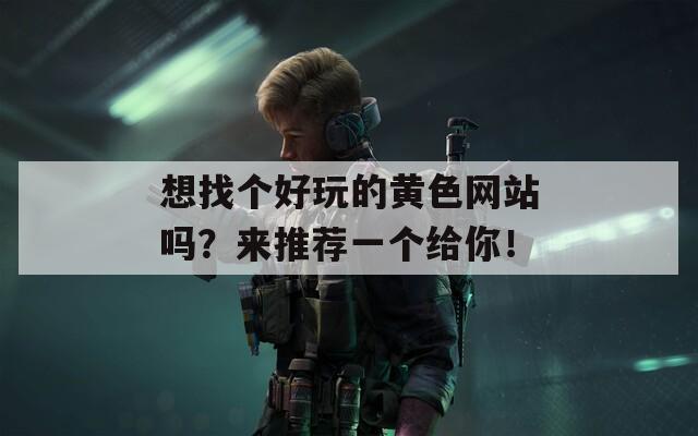 想找个好玩的黄色网站吗？来推荐一个给你！