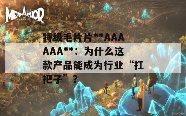 特级毛片片**AAAAAA**：为什么这款产品能成为行业“扛把子”？