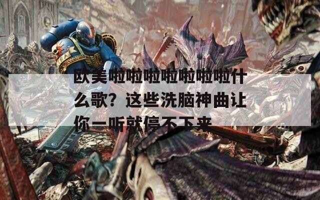 欧美啦啦啦啦啦啦啦什么歌？这些洗脑神曲让你一听就停不下来