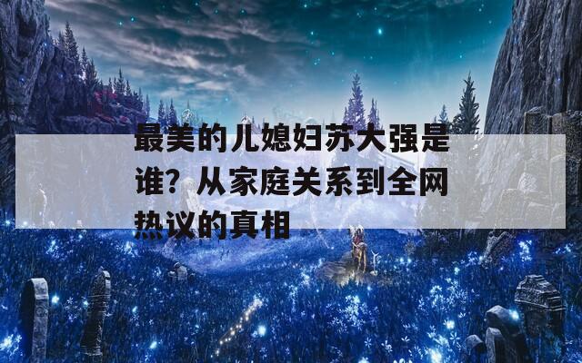 最美的儿媳妇苏大强是谁？从家庭关系到全网热议的真相