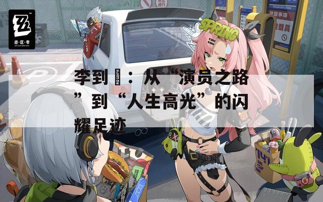 李到晛：从“演员之路”到“人生高光”的闪耀足迹