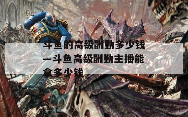 斗鱼的高级酬勤多少钱—斗鱼高级酬勤主播能拿多少钱