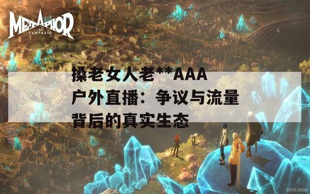 搡老女人老**AAA户外直播：争议与流量背后的真实生态