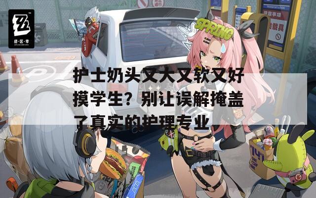 护士奶头又大又软又好摸学生？别让误解掩盖了真实的护理专业