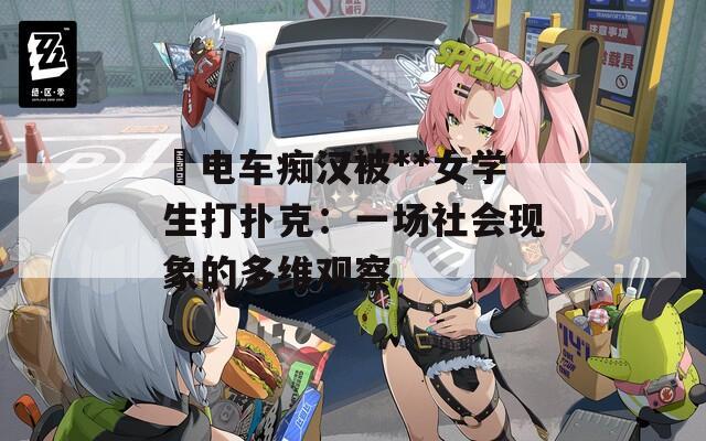 巜电车痴汉被**女学生打扑克：一场社会现象的多维观察