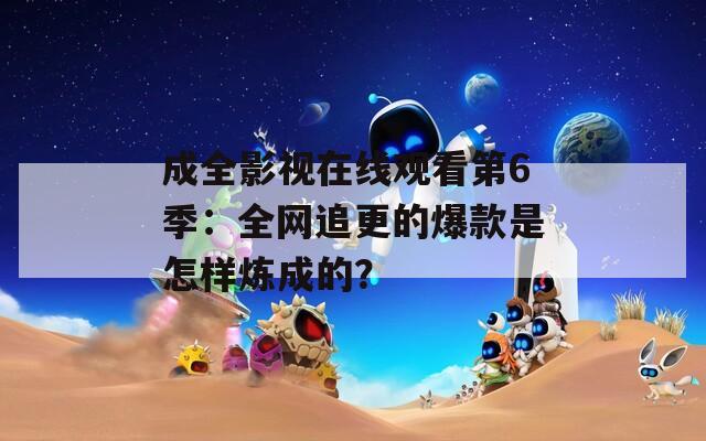 成全影视在线观看第6季：全网追更的爆款是怎样炼成的？