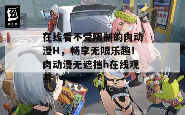 在线看不受限制的肉动漫H，畅享无限乐趣！肉动漫无遮挡h在线观看