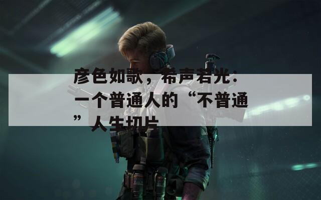 彦色如歌，希声若光：一个普通人的“不普通”人生切片