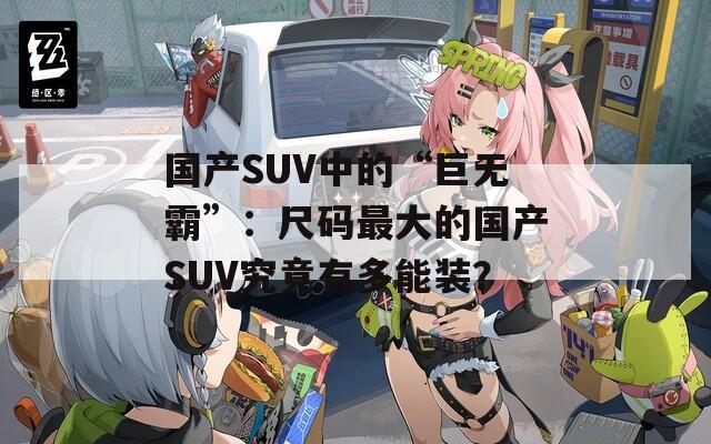 国产SUV中的“巨无霸”：尺码最大的国产SUV究竟有多能装？