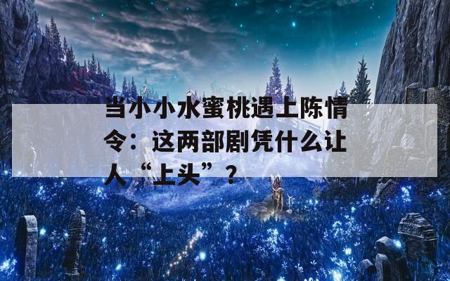 当小小水蜜桃遇上陈情令：这两部剧凭什么让人“上头”？