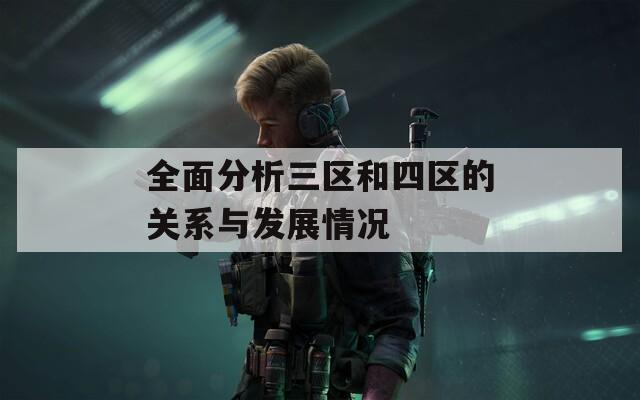全面分析三区和四区的关系与发展情况