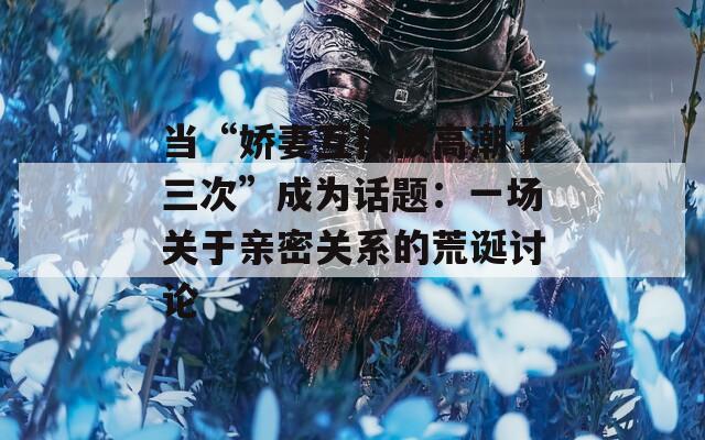 当“娇妻互换被高潮了三次”成为话题：一场关于亲密关系的荒诞讨论
