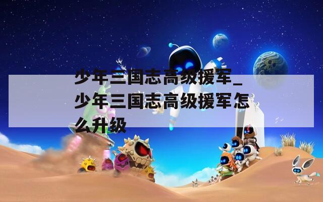 少年三国志高级援军_少年三国志高级援军怎么升级