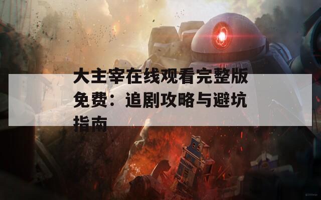 大主宰在线观看完整版免费：追剧攻略与避坑指南