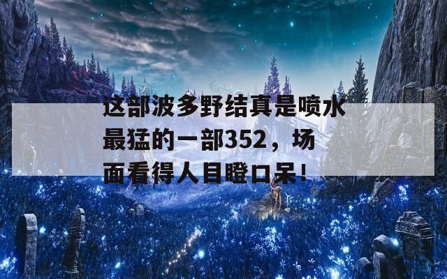 这部波多野结真是喷水最猛的一部352，场面看得人目瞪口呆！