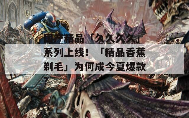 国产精品「久久久久」系列上线！「精品香蕉剃毛」为何成今夏爆款？