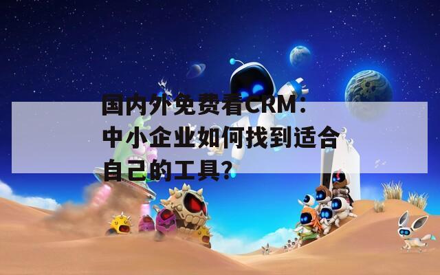 国内外免费看CRM：中小企业如何找到适合自己的工具？