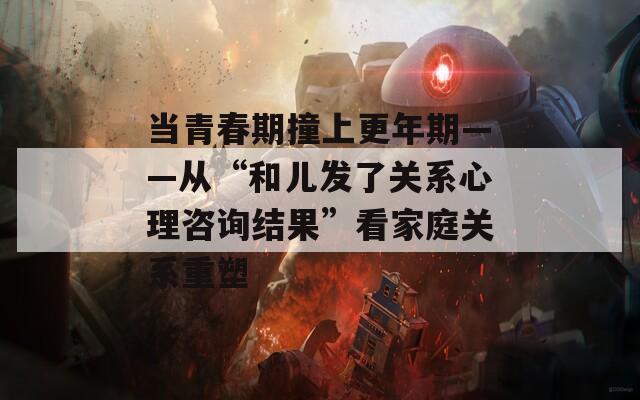 当青春期撞上更年期——从“和儿发了关系心理咨询结果”看家庭关系重塑