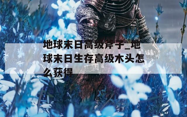 地球末日高级斧子_地球末日生存高级木头怎么获得