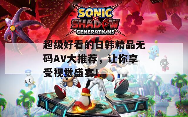 超级好看的日韩精品无码AV大推荐，让你享受视觉盛宴！