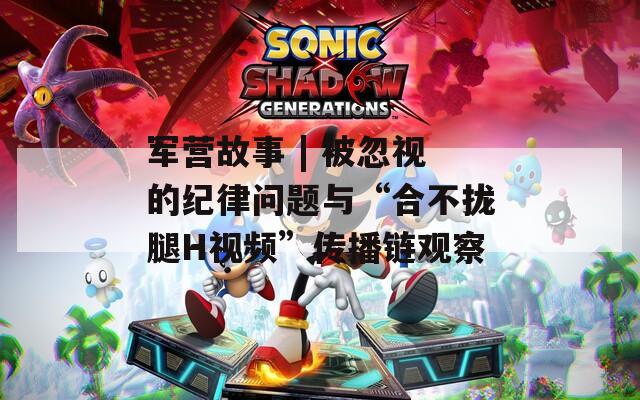 军营故事 | 被忽视的纪律问题与“合不拢腿H视频”传播链观察
