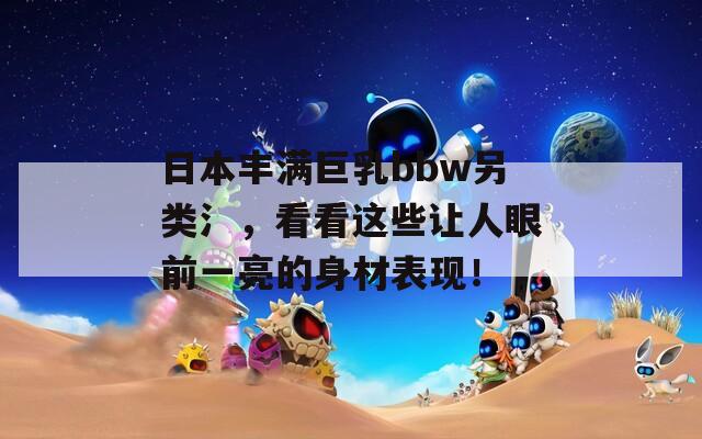 日本丰满巨乳bbw另类氵，看看这些让人眼前一亮的身材表现！