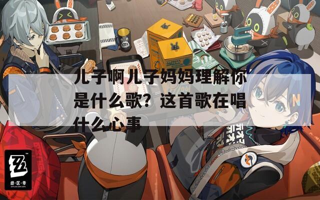 儿子啊儿子妈妈理解你是什么歌？这首歌在唱什么心事
