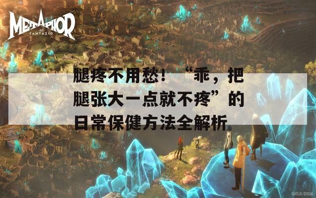 腿疼不用愁！“乖，把腿张大一点就不疼”的日常保健方法全解析