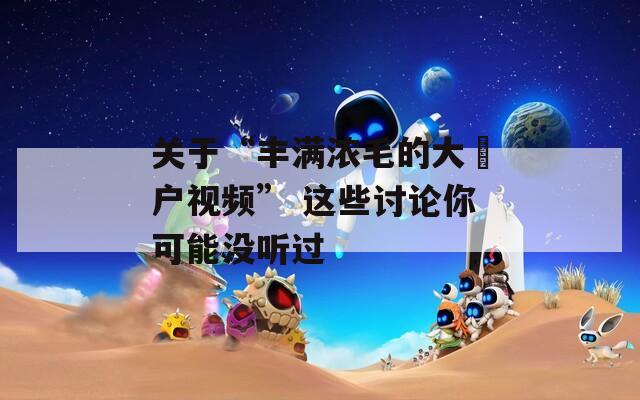 关于“丰满浓毛的大隂户视频” 这些讨论你可能没听过
