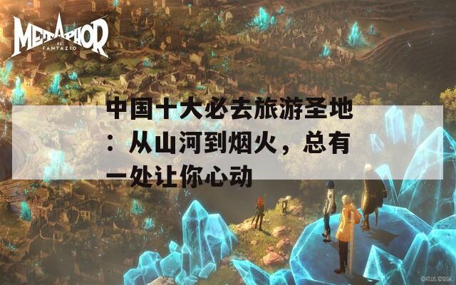 中国十大必去旅游圣地：从山河到烟火，总有一处让你心动