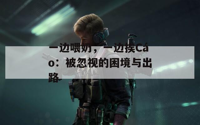 一边喂奶，一边挨Cáo：被忽视的困境与出路