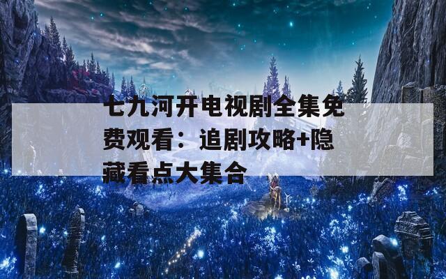 七九河开电视剧全集免费观看：追剧攻略+隐藏看点大集合