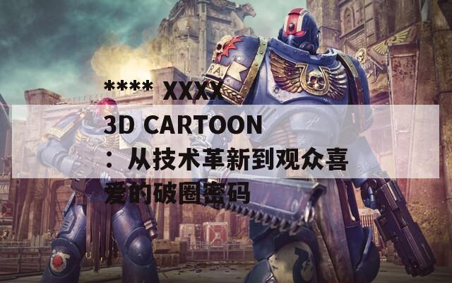 **** XXXX 3D CARTOON：从技术革新到观众喜爱的破圈密码