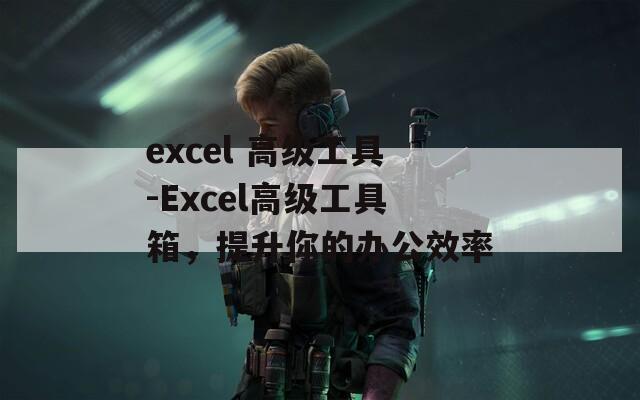 excel 高级工具-Excel高级工具箱，提升你的办公效率