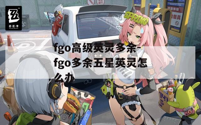 fgo高级英灵多余-fgo多余五星英灵怎么办