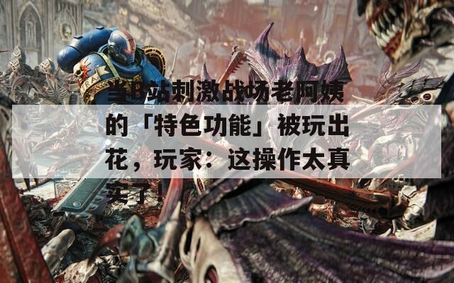 当B站刺激战场老阿姨的「特色功能」被玩出花，玩家：这操作太真实了！