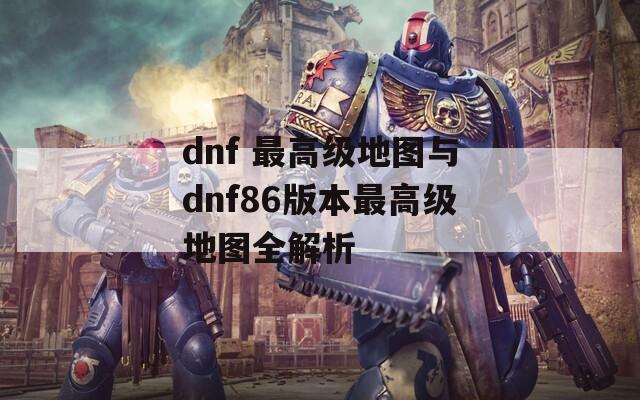 dnf 最高级地图与dnf86版本最高级地图全解析