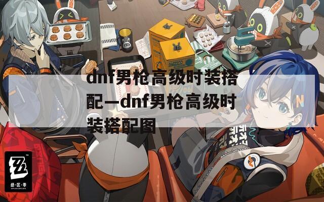 dnf男枪高级时装搭配—dnf男枪高级时装搭配图