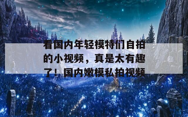 看国内年轻模特们自拍的小视频，真是太有趣了！国内嫩模私拍视频