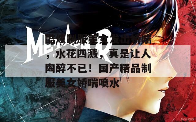 酷炫制服美女发出娇喘，水花四溅，真是让人陶醉不已！国产精品制服美女娇喘喷水