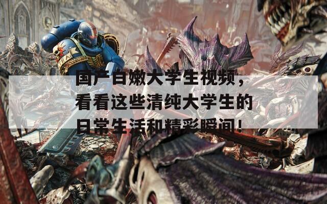 国产白嫩大学生视频，看看这些清纯大学生的日常生活和精彩瞬间！